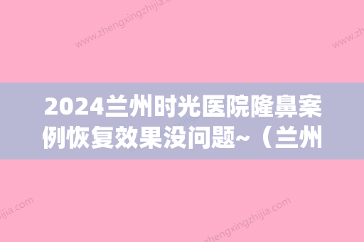 2024兰州时光医院隆鼻案例恢复效果没问题~（兰州时光整容医院）(兰州时光整形医院医生)