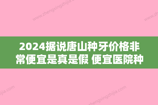 2024据说唐山种牙价格非常便宜是真是假 便宜医院种牙技术好吗