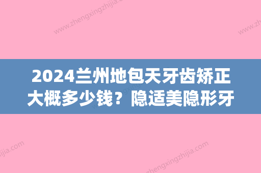 2024兰州地包天牙齿矫正大概多少钱？隐适美隐形牙套价格表(天包地牙齿矫正需要多少钱)