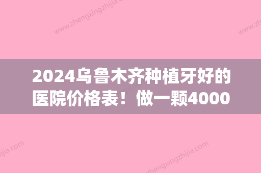 2024乌鲁木齐种植牙好的医院价格表！做一颗4000种植牙可靠吗？(种植牙医院里低价的多少一个)