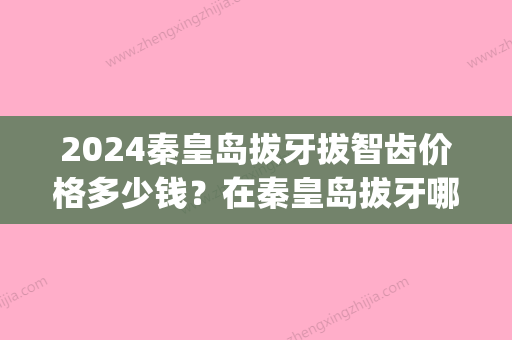 2024秦皇岛拔牙拔智齿价格多少钱？在秦皇岛拔牙哪家医院比较好呢(秦皇岛拔牙好的医院)