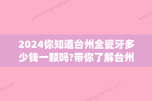 2024你知道台州全瓷牙多少钱一颗吗?带你了解台州全瓷牙价格!(全瓷牙200元一颗)