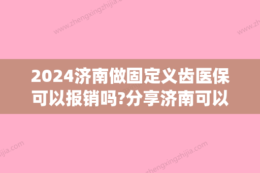 2024济南做固定义齿医保可以报销吗?分享济南可以使用医保卡的牙科(济南市口腔医院能用医保卡吗)