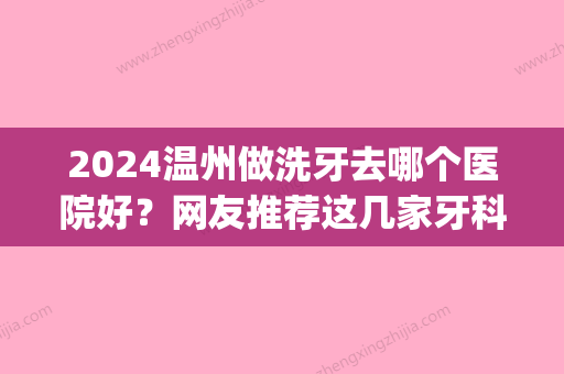 2024温州做洗牙去哪个医院好？网友推荐这几家牙科洗牙技术好(温州哪里洗牙比较好)