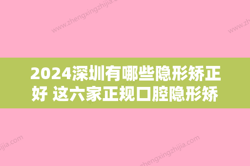 2024深圳有哪些隐形矫正好 这六家正规口腔隐形矫正好还不贵