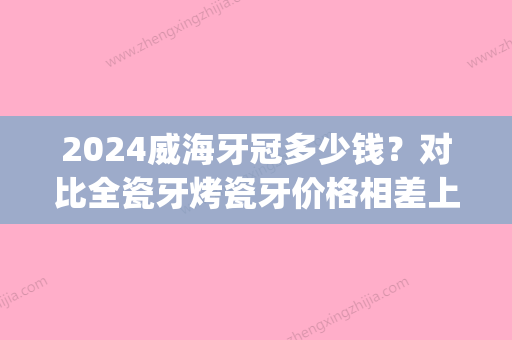 2024威海牙冠多少钱？对比全瓷牙烤瓷牙价格相差上千元(烤瓷牙一颗价位)