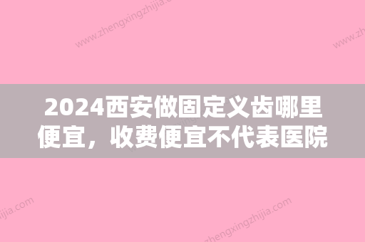 2024西安做固定义齿哪里便宜，收费便宜不代表医院不好！