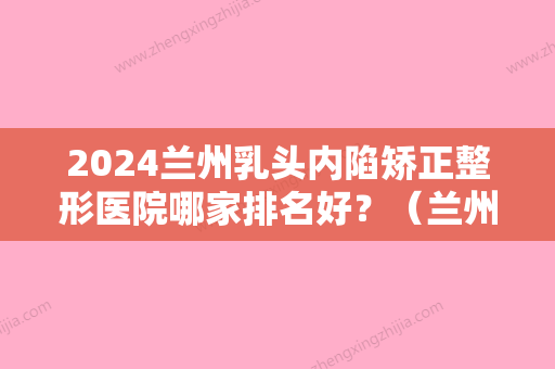 2024兰州乳头内陷矫正整形医院哪家排名好？（兰州乳头内陷矫正整形医院哪家排名好一点）