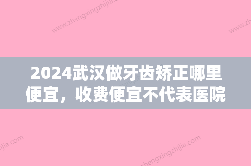 2024武汉做牙齿矫正哪里便宜，收费便宜不代表医院不好！(武汉哪里矫正牙齿便宜又好)