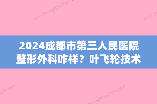 2024成都市第三人民医院整形外科咋样？叶飞轮技术好吗？(成都市第三人民医院美容整形)