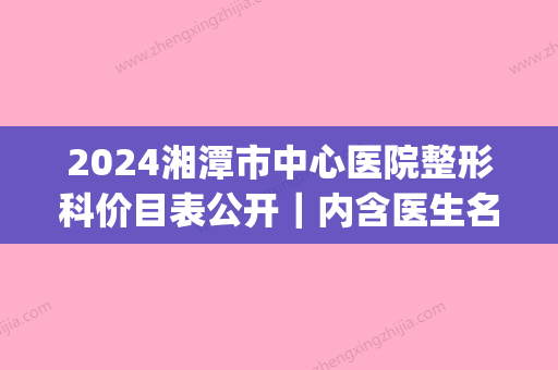 2024湘潭市中心医院整形科价目表公开｜内含医生名单+隆鼻案例(湘潭医美整形)