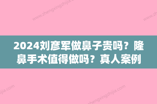 2024刘彦军做鼻子贵吗？隆鼻手术值得做吗？真人案例分享(刘彦军鼻子修复很贵)