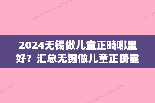 2024无锡做儿童正畸哪里好？汇总无锡做儿童正畸靠谱的牙科医院！(无锡市口腔医院正畸科)