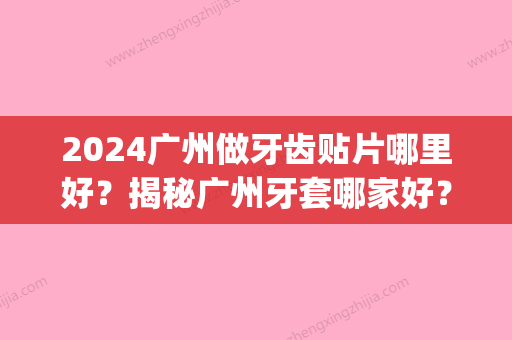 2024广州做牙齿贴片哪里好？揭秘广州牙套哪家好？(广州哪里做牙齿贴面好)