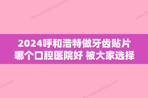 2024呼和浩特做牙齿贴片哪个口腔医院好 被大家选择多的就是这几家