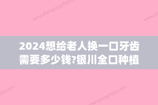 2024想给老人换一口牙齿需要多少钱?银川全口种植牙价格公布!(一颗牙能换多少钱)