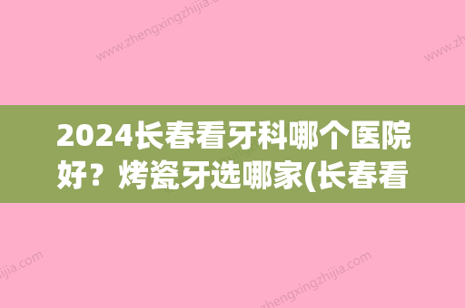 2024长春看牙科哪个医院好？烤瓷牙选哪家(长春看牙哪家医院比较好)