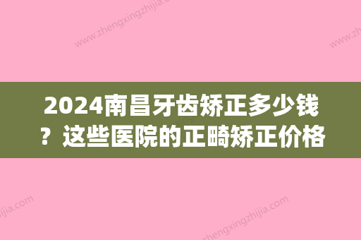 2024南昌牙齿矫正多少钱？这些医院的正畸矫正价格都透明！(南昌大学口腔医院牙齿矫正多少钱)