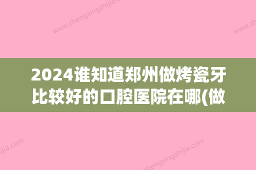 2024谁知道郑州做烤瓷牙比较好的口腔医院在哪(做烤瓷牙一般去什么医院)