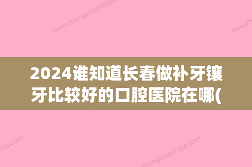 2024谁知道长春做补牙镶牙比较好的口腔医院在哪(长春市镶牙比较好的医院)