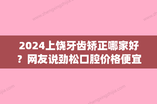 2024上饶牙齿矫正哪家好？网友说劲松口腔价格便宜效果好！(上饶市口腔医院好不好)