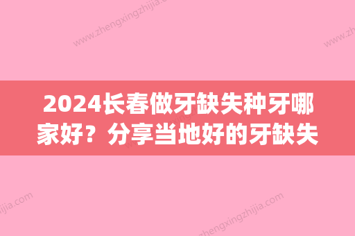 2024长春做牙缺失种牙哪家好？分享当地好的牙缺失种牙医院~(长春 种牙)