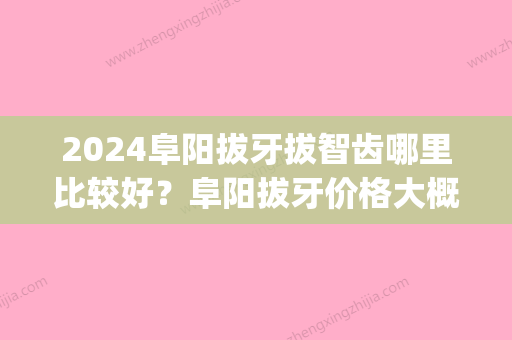 2024阜阳拔牙拔智齿哪里比较好？阜阳拔牙价格大概多少钱？(阜南拔智齿要多少钱)