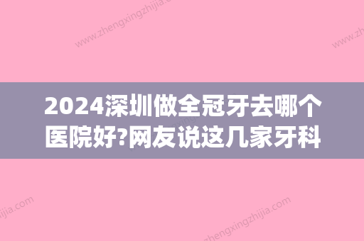 2024深圳做全冠牙去哪个医院好?网友说这几家牙科诊所技术好还便宜(深圳牙科贵吗)