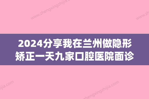 2024分享我在兰州做隐形矫正一天九家口腔医院面诊经历(兰州矫正牙齿)