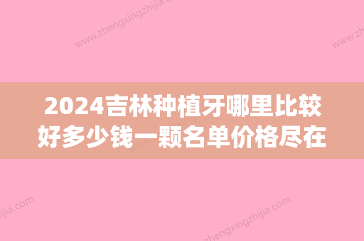 2024吉林种植牙哪里比较好多少钱一颗名单价格尽在这里(吉林大学口腔医院种植牙多少钱一颗?)