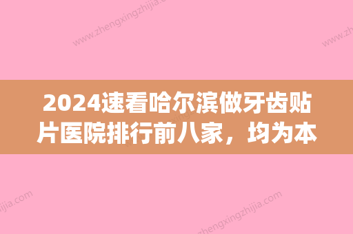 2024速看哈尔滨做牙齿贴片医院排行前八家，均为本地人认可便宜(去三甲医院做牙贴片的价位)