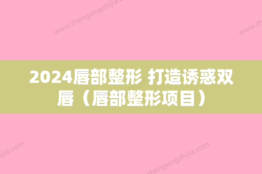 2024唇部整形 打造诱惑双唇（唇部整形项目）