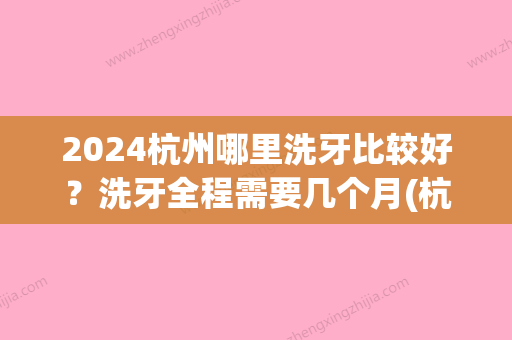 2024杭州哪里洗牙比较好？洗牙全程需要几个月(杭州洗牙要预约吗)