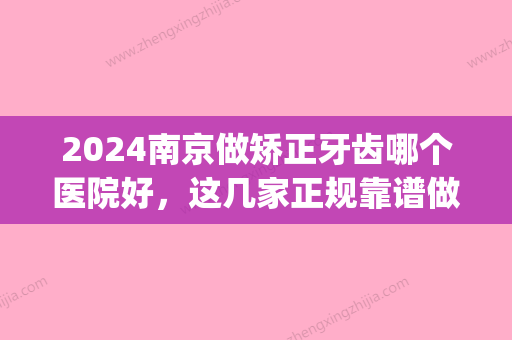 2024南京做矫正牙齿哪个医院好	，这几家正规靠谱做过都说好！(南京牙齿矫正的医院)