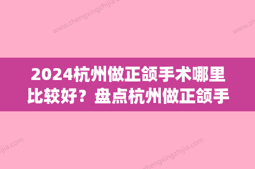 2024杭州做正颌手术哪里比较好？盘点杭州做正颌手术人气口腔医院！(杭州正颌外科手术矫正多少钱)