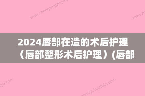 2024唇部在造的术后护理（唇部整形术后护理）(唇部做手术需要多久恢复期)