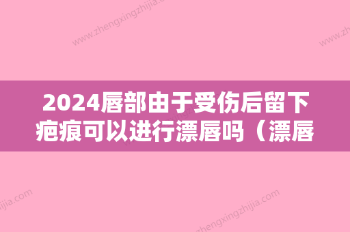 2024唇部由于受伤后留下疤痕可以进行漂唇吗（漂唇后留疤痕怎么办）