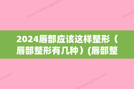 2024唇部应该这样整形（唇部整形有几种）(唇部整形百科)