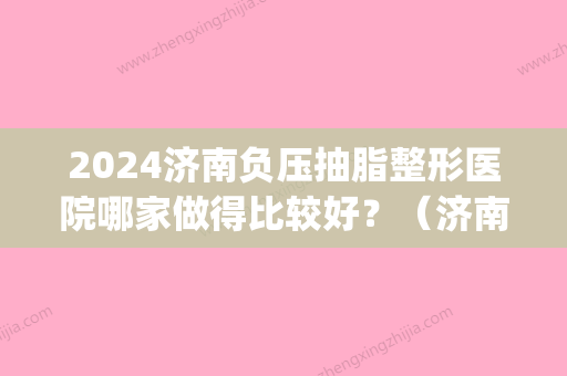 2024济南负压抽脂整形医院哪家做得比较好？（济南哪里抽脂做得好）(济南抽脂一般价位)