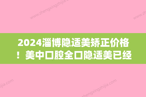 2024淄博隐适美矫正价格！美中口腔全口隐适美已经五万八了(正畸隐适美价格)