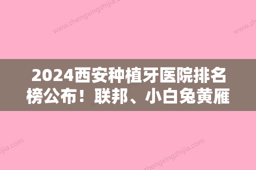 2024西安种植牙医院排名榜公布！联邦、小白兔黄雁、画美团圆等排名榜任挑选