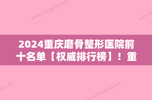 2024重庆磨骨整形医院前十名单【权威排行榜】！重庆医科大学附属医院稳居榜首价