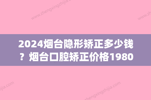 2024烟台隐形矫正多少钱？烟台口腔矫正价格19800元起！(烟台隐形矫正一般要多少钱氺.洛神口腔如何呢)