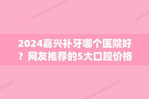 2024嘉兴补牙哪个医院好？网友推荐的5大口腔价格便宜效果好！(嘉兴哪家医院补牙比较好)