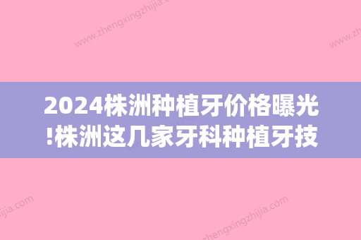 2024株洲种植牙价格曝光!株洲这几家牙科种植牙技术好还便宜!(株洲牙齿种植)