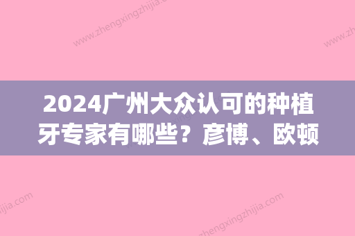 2024广州大众认可的种植牙专家有哪些？彦博、欧顿上榜附多颗牙种植(种植一颗牙价格容易 牙博士在哪里)