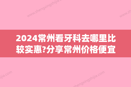 2024常州看牙科去哪里比较实惠?分享常州价格便宜的口腔医院(常州看牙科哪里比较好)