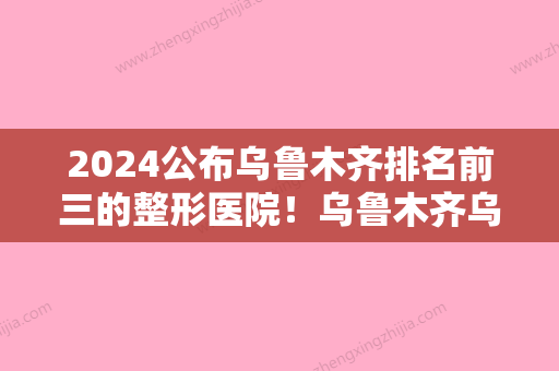 2024公布乌鲁木齐排名前三的整形医院！乌鲁木齐乌鲁木齐友谊医院等细数一二