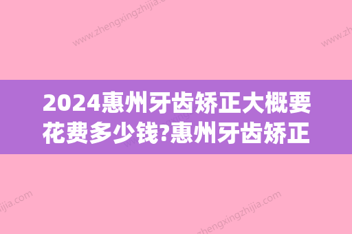 2024惠州牙齿矫正大概要花费多少钱?惠州牙齿矫正价格表公布!(惠州矫正牙齿的费用是多少)