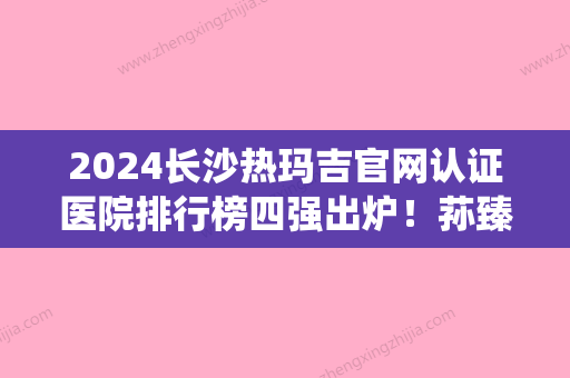 2024长沙热玛吉官网认证医院排行榜四强出炉！荪臻臻医学、美宸	、美亦都被当地人